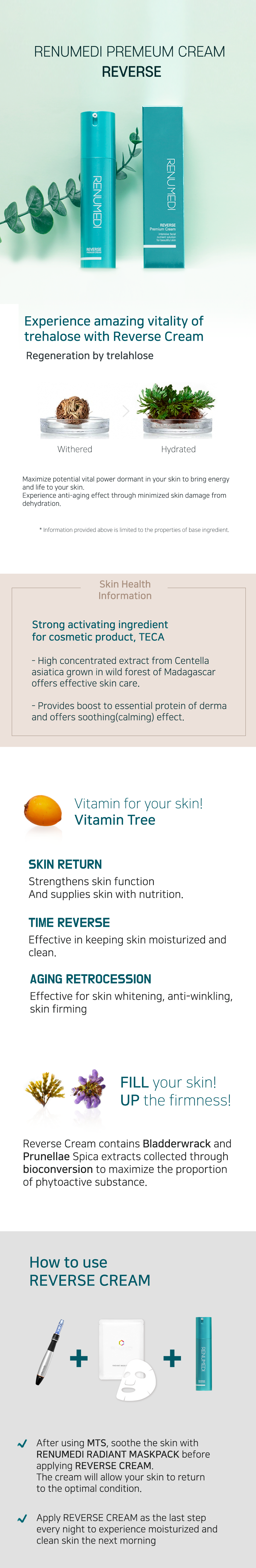 Renumedi Premium Cream Reverse. Experience amazing vitality of trehalose with reverse cream. Regeneration by trehalose. Withered to hydrated. Maximize potential vital power dormant in your skin to bring energy and life to your skin. Experience anti-aging effect through minimized skin damage from dehydration. *Information provided above is limited to the properties of base ingredient. Skin health information: Strong activating ingredient for cosmetic product, TECA. Highly concentrated extract from Centella asiatica grown in wild forests of Madagascar offers effective skin care. Provides boost to essential protein of derma and offers soothing (calming) effect. Vitamin for your skin! Vitamin tree. Skin return. Strengthens skin function and supplies skin with nutrition. Time reverse. Effective in keeping skin moisturized and clean. Aging retrocession. Effective for skin whitening, anti-wrinkling, skin firming. Fill your skin! Up the firmness! Reverse cream contains Bladderwrack and Prunellae Spica extracts collected through bioconversion to maximize the proportion of phytoactive substance. How to use reverse cream: After using MTS, soothe the skin with Renumedi Radiant Mask Pack before applying Reverse Cream. The cream will allow your skin to return to the optimal condition. Apply Reverse Cream as the last step every night to experience moisturized and clean skin the next morning.