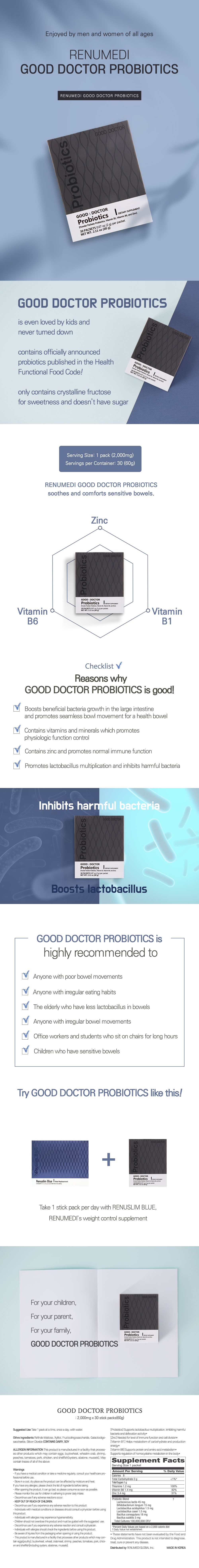 Enjoyed by men and women of all ages. Renumedi Good Doctor Probiotics. Renumedi Good Doctor Probiotics. Good Doctor Probiotics: is even loved by kids and never turned down. contains officially announced probiotics published in the Health Functional Food Code! only contains crystalline fructose for sweetness and doesn't have sugar. Serving size: 1 pack (2,000mg). Servings per container: 30 (60g). Renumedi Good Doctor Probiotics soothes and comforts sensitives bowels. Zinc. Vitamin B6. Vitamin B1. Checklist. Reasons why Good Doctor Probiotics is good! Boosts beneficial bacteria growth in the large intestine and promotes seamless bowel movement for a healthy bowel. Contains vitamins and minerals which promotes physiologic function control. Contains zinc and promotes normal immune function. Promotes lactobacillus multiplication and inhibits harmful bacteria. Inhibits harmful bacteria. Boosts lactobacillus. Good Doctor Probiotics is highly recommended to: Anyone with poor bowel movements. Anyone with irregular eating habits. The elderly who have less lactobacillus in bowels. Anyone with irregular bowel movements. Office workers and students who sit on chairs for long hours. Children who have sensitive bowels. Try Good Doctor Probiotics like this! Take 1 stick pack per day with Renuslim Blue, Renumedi's weight control supplement. For your children, for your parent, for your family, good doctor probiotics. Product information