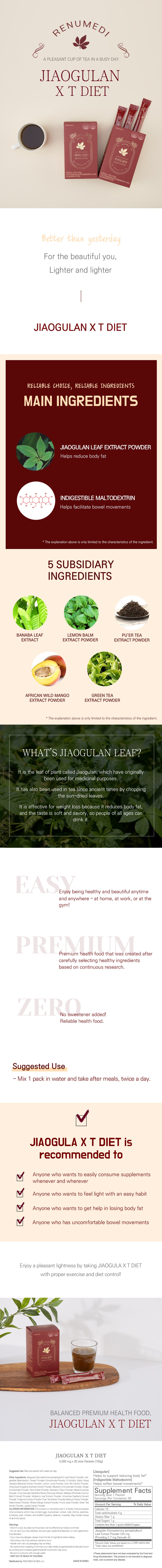 Renumedi. A Pleasant cup of tea in a busy day. Jiaogulan X T Diet.  Better than yesterday. For the beautiful you, lighter and lighter. Jiaogulan X T Diet.  Reliable choice, Reliable ingredients. Main ingredients: Jiaogulan Leaf Extract Powder: Helps reduce body fat. Indigestible Maltodextrin: Helps facilitate bowel movements. *The explanation above is only limited to the characteristics of the ingredient.  5 Subsidiary ingredients: Banaba leaf extract. Lemon Balm Extract Powder. Pu’er Tea extract powder. African wild mango extract powder. Green Tea extract powder. *The explanation above is only limited to the characteristics of the ingredient.  What’s Jiaogulan Leaf? It is the leaf of the plant called Jiaogulan, which has originally been used for medicinal purposes. It has also been used in tea since ancient times by chopping the sun-dried leaves. It is effective for weight loss because it reduces body fat, and the taste is soft and savory, so people of all ages can drink it.  Easy. Enjoy being healthy and beautiful anytime and anywhere - at home, at work, or at the gym! Premium. Premium health food that was created after carefully selecting healthy ingredients based on continuous research. Zero. No sweetener added! Reliable health food.  Suggested use: Mix 1 pack in water and take after meals, twice a day.  Jiaogulan X T Diet is recommended to: -Anyone who wants to easily consume supplements whenever and wherever. -Anyone who wants to feel light with an easy habit. -Anyone who wants to get help in losing body fat. -Anyone who has uncomfortable bowel movements.  Enjoy a pleasant lightness by taking Jiaogulan X T Diet with proper exercise and diet control! Balanced Premium Health food. Jiaogulan X T Diet.  5000mg x 30 Stick Packets (150mg)